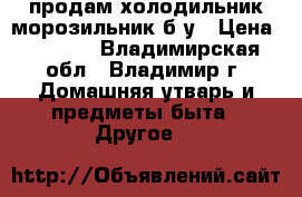 продам холодильник-морозильник б/у › Цена ­ 4 000 - Владимирская обл., Владимир г. Домашняя утварь и предметы быта » Другое   